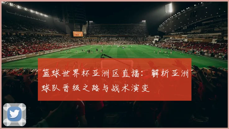 篮球世界杯亚洲区直播：解析亚洲球队晋级之路与战术演变